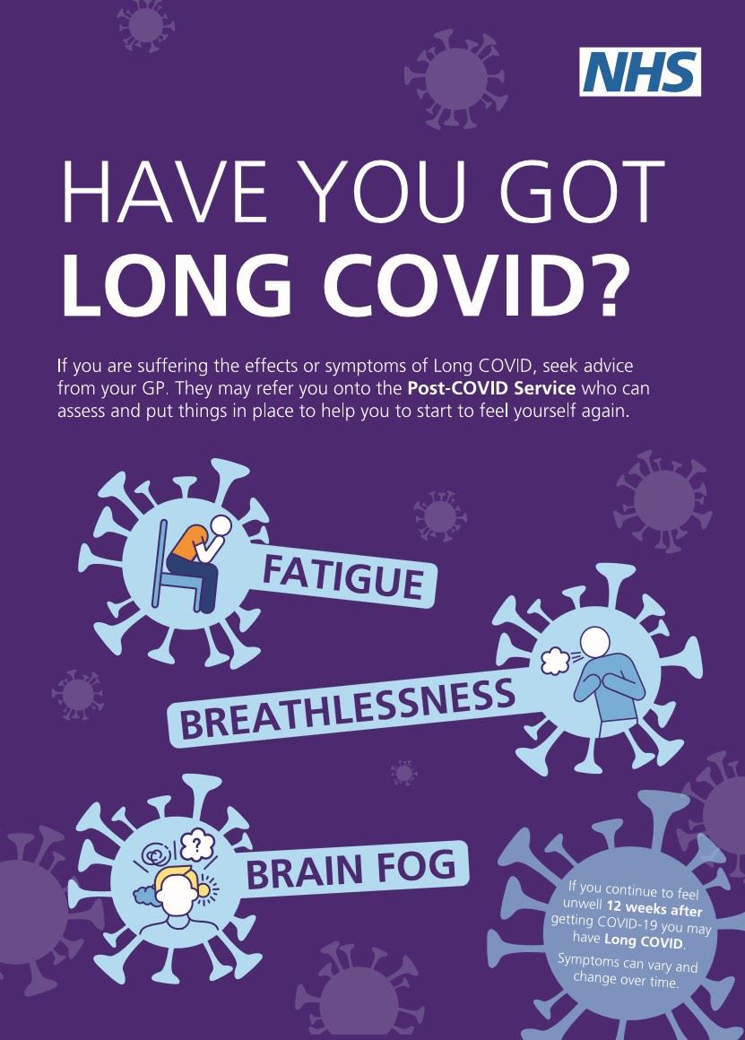 The NHS logo and the words Have you got Long COVID. If you are suffering from the effects or symptoms of long COVID, seek advice from your GP, they may refer you onto the Post COVID Service who can assess and put things in place to help you start to feel yourself again.